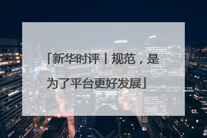 新华时评丨规范，是为了平台更好发展