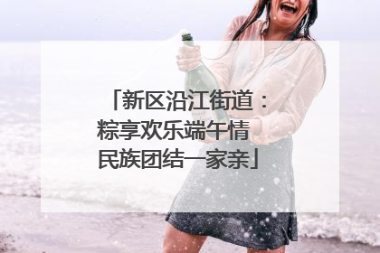 新区沿江街道：粽享欢乐端午情 民族团结一家亲