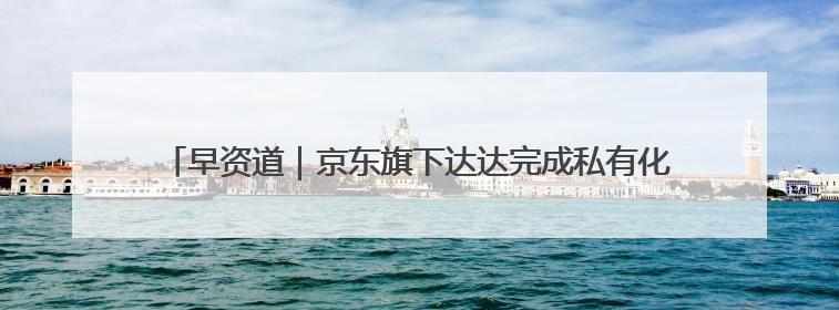 早资道｜京东旗下达达完成私有化；阿里巴巴发布升级版Qwen3