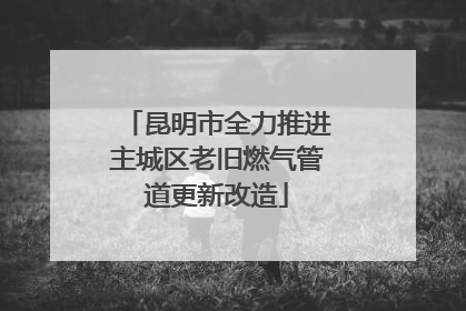 昆明市全力推进主城区老旧燃气管道更新改造