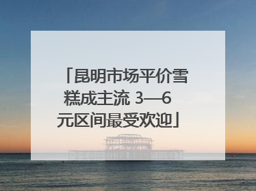 昆明市场平价雪糕成主流 3—6元区间最受欢迎