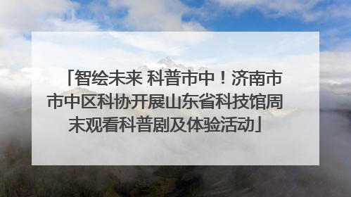 智绘未来 科普市中！济南市市中区科协开展山东省科技馆周末观看科普剧及体验活动