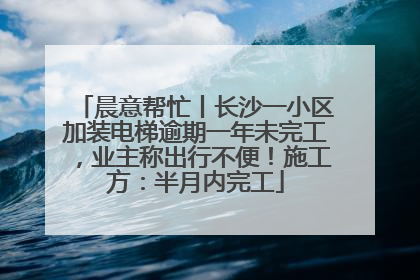 晨意帮忙丨长沙一小区加装电梯逾期一年未完工，业主称出行不便！施工方：半月内完工