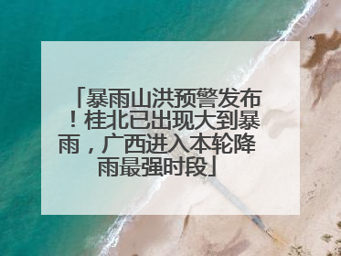 暴雨山洪预警发布！桂北已出现大到暴雨，广西进入本轮降雨最强时段