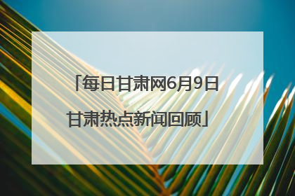 每日甘肃网6月9日甘肃热点新闻回顾