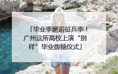 毕业季邂逅征兵季！广州这所高校上演“别样”毕业拨穗仪式
