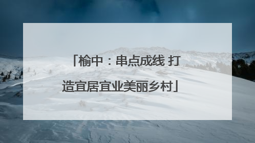 榆中：串点成线 打造宜居宜业美丽乡村