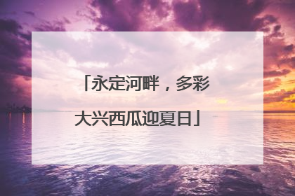 永定河畔，多彩大兴西瓜迎夏日