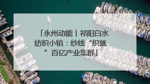 永州动能丨祁阳白水纺织小镇：纱线“织就”百亿产业集群