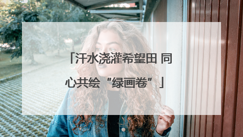 汗水浇灌希望田 同心共绘“绿画卷”