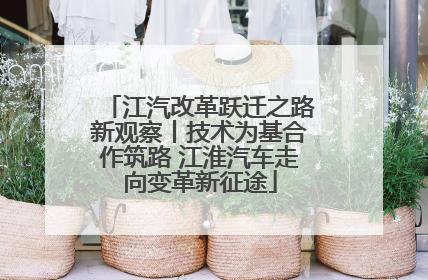 江汽改革跃迁之路新观察丨技术为基合作筑路 江淮汽车走向变革新征途