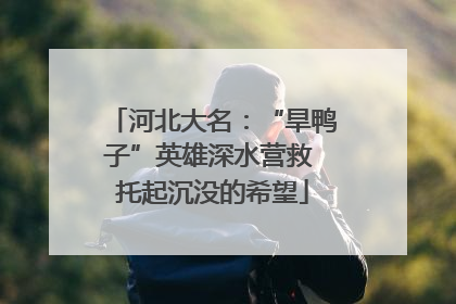 河北大名：“旱鸭子”英雄深水营救 托起沉没的希望