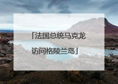 法国总统马克龙访问格陵兰岛