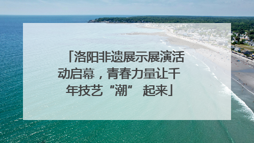 洛阳非遗展示展演活动启幕，青春力量让千年技艺“潮” 起来