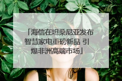 海信在坦桑尼亚发布智慧家电重磅新品 引爆非洲高端市场