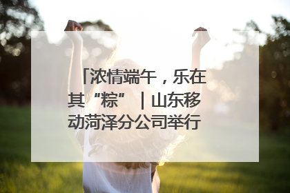 浓情端午，乐在其“粽”｜山东移动菏泽分公司举行端午节主题活动