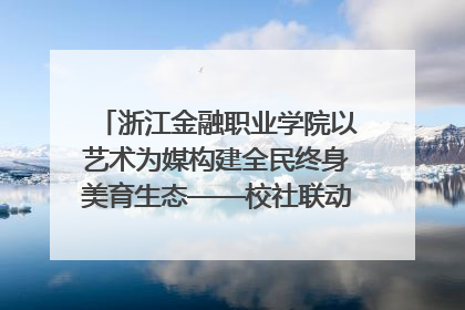 浙江金融职业学院以艺术为媒构建全民终身美育生态——校社联动共谱美育新篇章