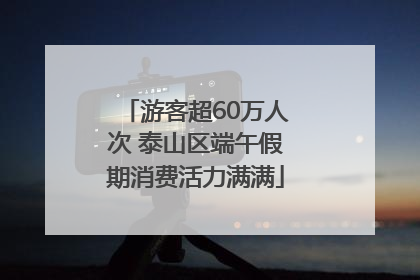 游客超60万人次 泰山区端午假期消费活力满满