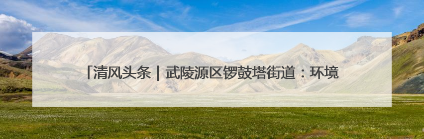 清风头条｜武陵源区锣鼓塔街道：环境整治“暖民心” 辖区面貌“靓”起来