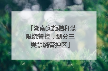 湖南实施秸秆禁限烧管控，划分三类禁烧管控区