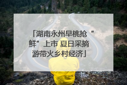 湖南永州早桃抢“鲜”上市 夏日采摘游带火乡村经济