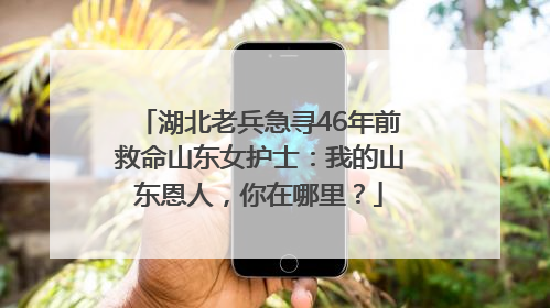 湖北老兵急寻46年前救命山东女护士：我的山东恩人，你在哪里？