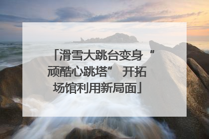 滑雪大跳台变身“顽酷心跳塔” 开拓场馆利用新局面