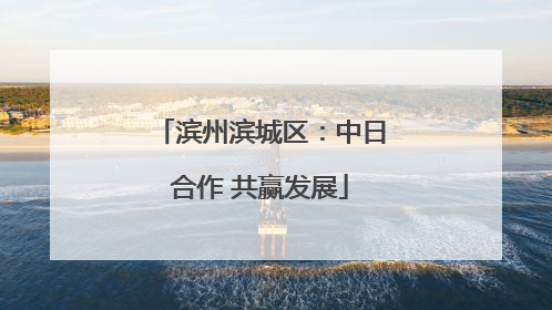 滨州滨城区：中日合作 共赢发展