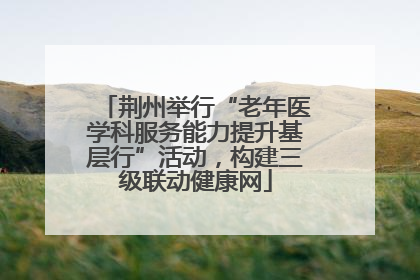 荆州举行“老年医学科服务能力提升基层行”活动，构建三级联动健康网