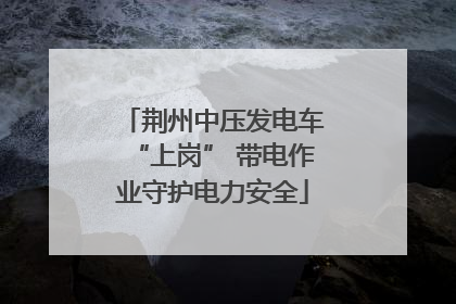 荆州中压发电车“上岗” 带电作业守护电力安全