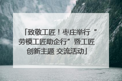 致敬工匠！枣庄举行“劳模工匠助企行”暨工匠创新主题 交流活动