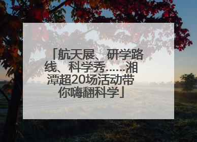 航天展、研学路线、科学秀……湘潭超20场活动带你嗨翻科学