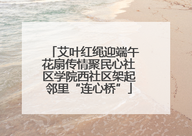 艾叶红绳迎端午花扇传情聚民心社区学院西社区架起邻里“连心桥”