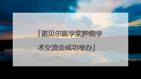 诺贝尔医学奖肿瘤学术交流会成功举办
