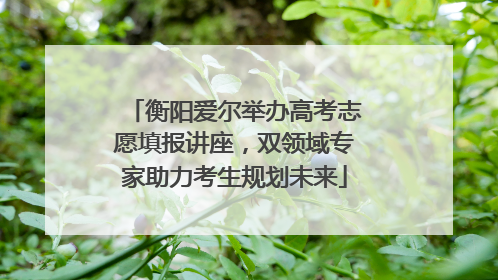 衡阳爱尔举办高考志愿填报讲座，双领域专家助力考生规划未来