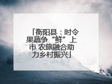 衡阳县：时令果蔬争“鲜”上市 农旅融合助力乡村振兴