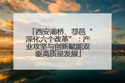 西安灞桥、鄠邑“深化六个改革”：产业攻坚与创新赋能双驱高质量发展