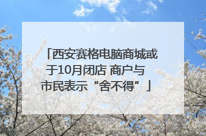 西安赛格电脑商城或于10月闭店 商户与市民表示“舍不得”