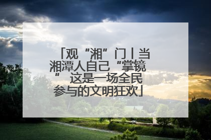 观“湘”门丨当湘潭人自己“掌镜” 这是一场全民参与的文明狂欢