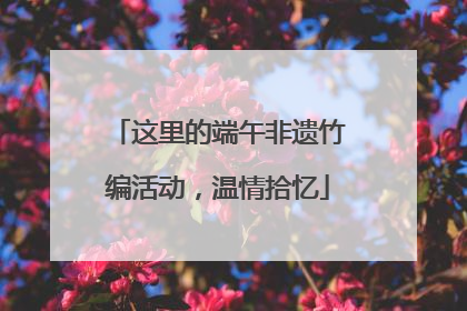 这里的端午非遗竹编活动，温情拾忆