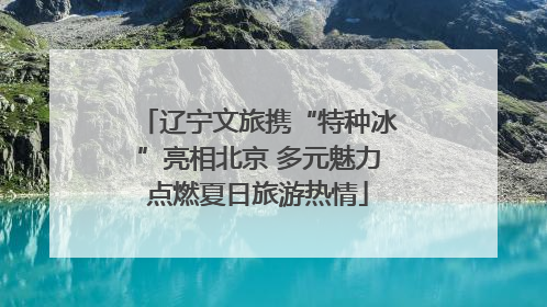 辽宁文旅携“特种冰”亮相北京 多元魅力点燃夏日旅游热情