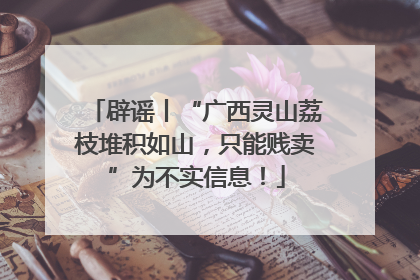 辟谣丨“广西灵山荔枝堆积如山，只能贱卖”为不实信息！