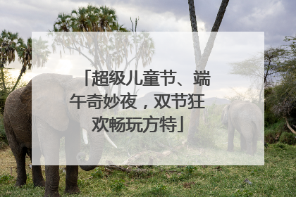 超级儿童节、端午奇妙夜，双节狂欢畅玩方特