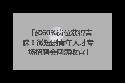 超60%岗位获得青睐！微短剧青年人才专场招聘会圆满收官