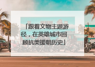 跟着文物主题游径，在英雄城市回顾抗美援朝历史