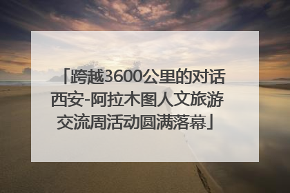 跨越3600公里的对话 西安-阿拉木图人文旅游交流周活动圆满落幕
