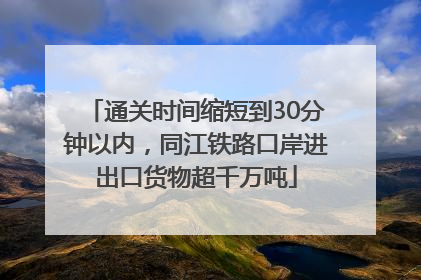 通关时间缩短到30分钟以内，同江铁路口岸进出口货物超千万吨