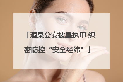 酒泉公安披星执甲 织密防控“安全经纬”