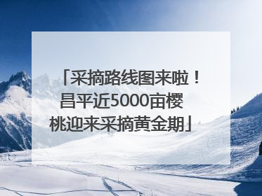 采摘路线图来啦！昌平近5000亩樱桃迎来采摘黄金期