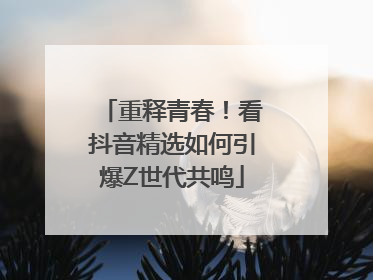 重释青春！看抖音精选如何引爆Z世代共鸣